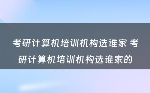 考研计算机培训机构选谁家 考研计算机培训机构选谁家的