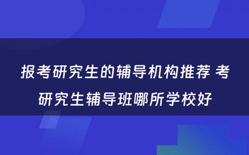 报考研究生的辅导机构推荐 考研究生辅导班哪所学校好