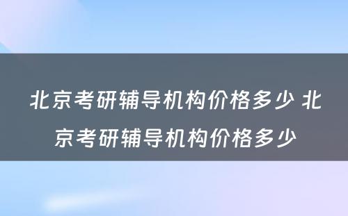 北京考研辅导机构价格多少 北京考研辅导机构价格多少