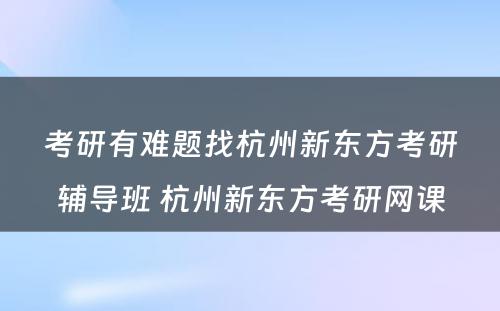 考研有难题找杭州新东方考研辅导班 杭州新东方考研网课