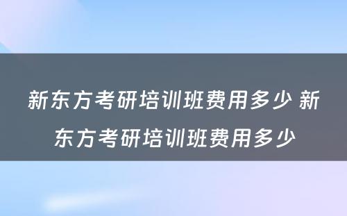 新东方考研培训班费用多少 新东方考研培训班费用多少