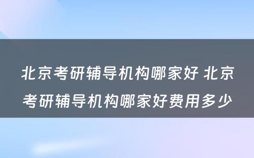 北京考研辅导机构哪家好 北京考研辅导机构哪家好费用多少