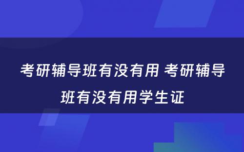 考研辅导班有没有用 考研辅导班有没有用学生证