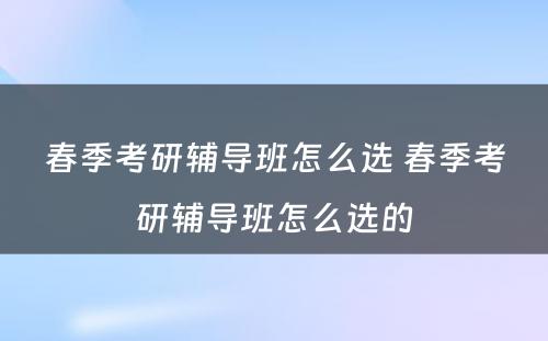 春季考研辅导班怎么选 春季考研辅导班怎么选的