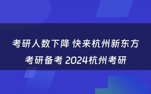 考研人数下降 快来杭州新东方考研备考 2024杭州考研