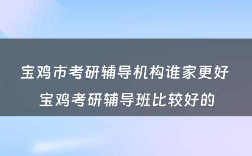 宝鸡市考研辅导机构谁家更好 宝鸡考研辅导班比较好的