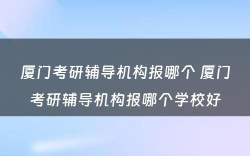 厦门考研辅导机构报哪个 厦门考研辅导机构报哪个学校好