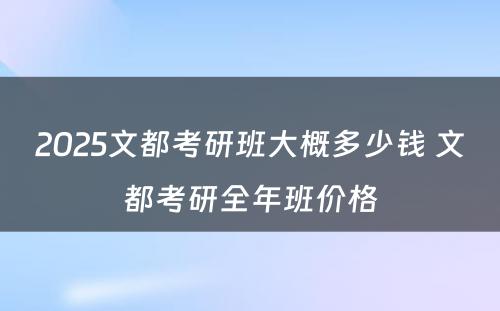 2025文都考研班大概多少钱 文都考研全年班价格