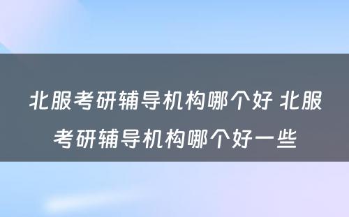 北服考研辅导机构哪个好 北服考研辅导机构哪个好一些