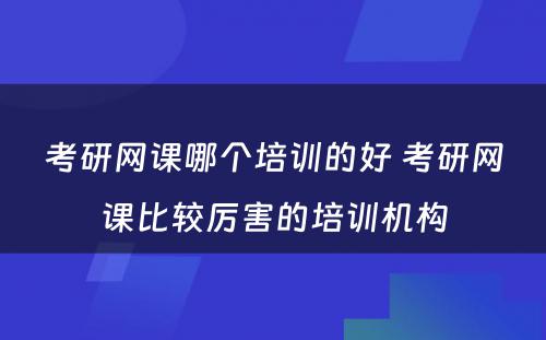 考研网课哪个培训的好 考研网课比较厉害的培训机构