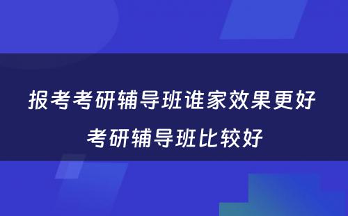 报考考研辅导班谁家效果更好 考研辅导班比较好