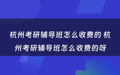 杭州考研辅导班怎么收费的 杭州考研辅导班怎么收费的呀