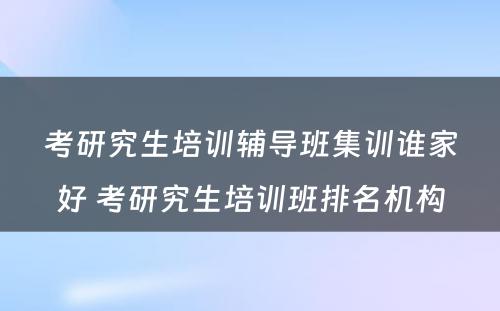 考研究生培训辅导班集训谁家好 考研究生培训班排名机构