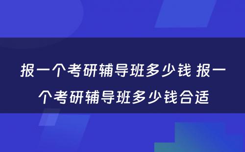 报一个考研辅导班多少钱 报一个考研辅导班多少钱合适