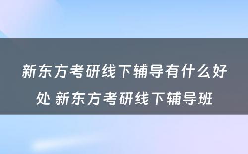 新东方考研线下辅导有什么好处 新东方考研线下辅导班