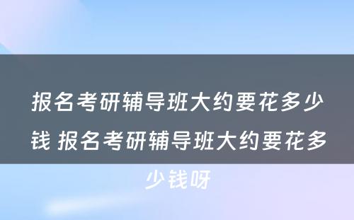 报名考研辅导班大约要花多少钱 报名考研辅导班大约要花多少钱呀