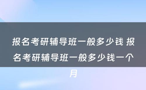 报名考研辅导班一般多少钱 报名考研辅导班一般多少钱一个月