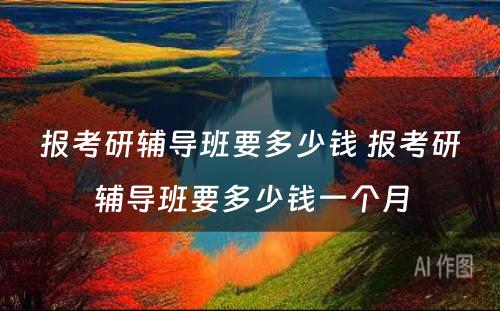 报考研辅导班要多少钱 报考研辅导班要多少钱一个月