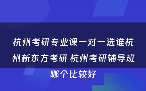 杭州考研专业课一对一选谁杭州新东方考研 杭州考研辅导班哪个比较好