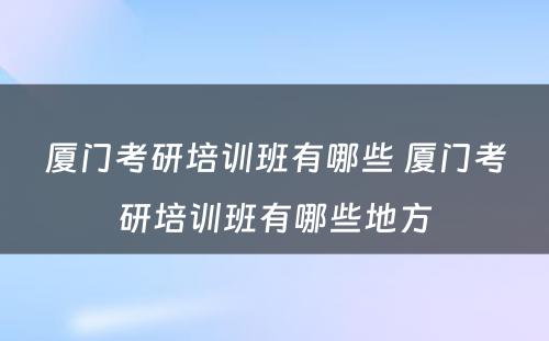 厦门考研培训班有哪些 厦门考研培训班有哪些地方