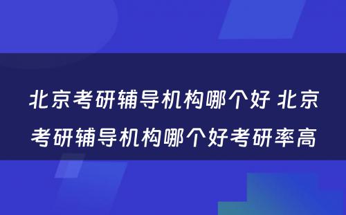 北京考研辅导机构哪个好 北京考研辅导机构哪个好考研率高