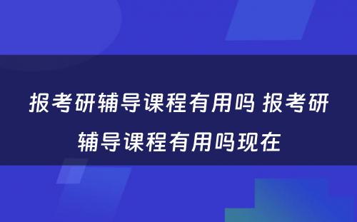 报考研辅导课程有用吗 报考研辅导课程有用吗现在