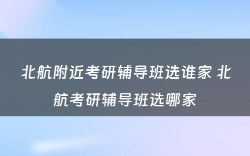 北航附近考研辅导班选谁家 北航考研辅导班选哪家