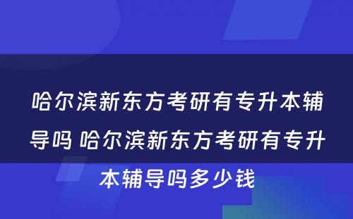 哈尔滨新东方考研有专升本辅导吗 哈尔滨新东方考研有专升本辅导吗多少钱