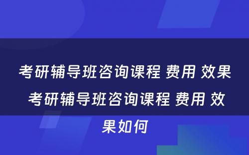 考研辅导班咨询课程 费用 效果 考研辅导班咨询课程 费用 效果如何