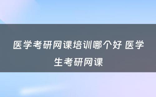 医学考研网课培训哪个好 医学生考研网课