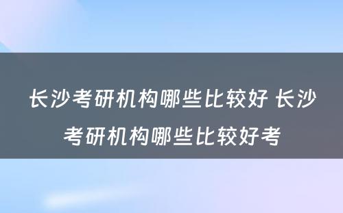 长沙考研机构哪些比较好 长沙考研机构哪些比较好考