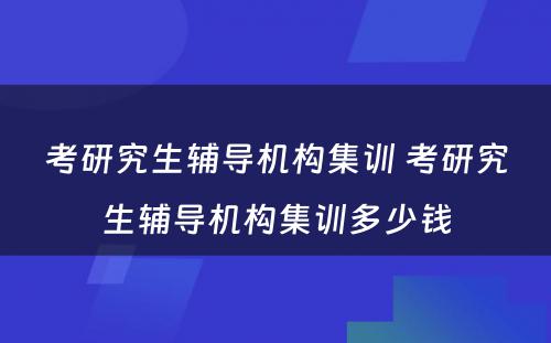 考研究生辅导机构集训 考研究生辅导机构集训多少钱