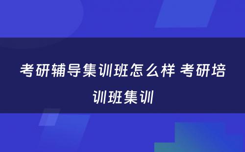 考研辅导集训班怎么样 考研培训班集训