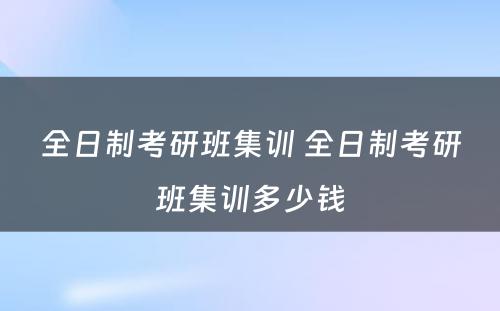 全日制考研班集训 全日制考研班集训多少钱