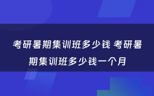 考研暑期集训班多少钱 考研暑期集训班多少钱一个月