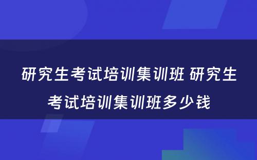 研究生考试培训集训班 研究生考试培训集训班多少钱