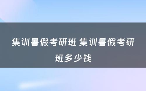 集训暑假考研班 集训暑假考研班多少钱