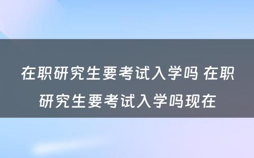 在职研究生要考试入学吗 在职研究生要考试入学吗现在