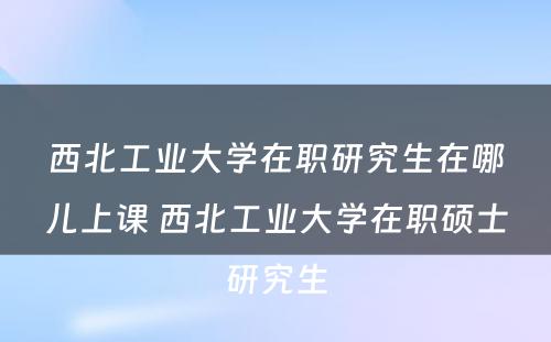 西北工业大学在职研究生在哪儿上课 西北工业大学在职硕士研究生