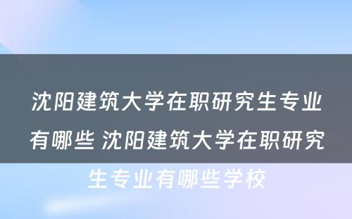 沈阳建筑大学在职研究生专业有哪些 沈阳建筑大学在职研究生专业有哪些学校