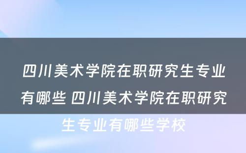 四川美术学院在职研究生专业有哪些 四川美术学院在职研究生专业有哪些学校