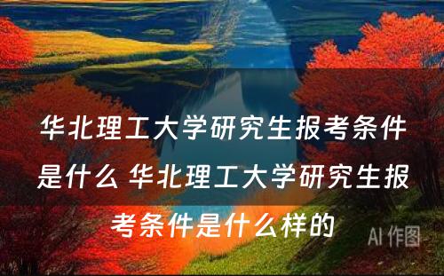 华北理工大学研究生报考条件是什么 华北理工大学研究生报考条件是什么样的