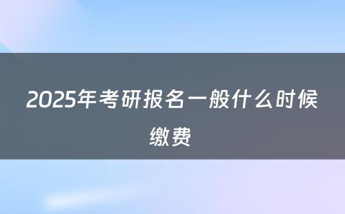 2025年考研报名一般什么时候缴费 