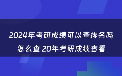 2024年考研成绩可以查排名吗怎么查 20年考研成绩杳看