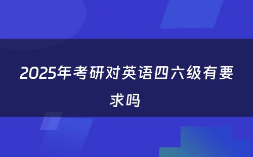 2025年考研对英语四六级有要求吗 