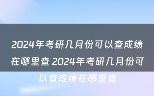 2024年考研几月份可以查成绩在哪里查 2024年考研几月份可以查成绩在哪里查