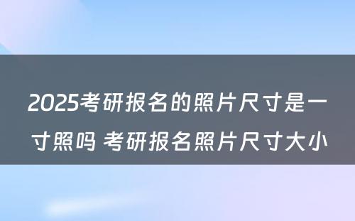 2025考研报名的照片尺寸是一寸照吗 考研报名照片尺寸大小