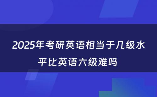 2025年考研英语相当于几级水平比英语六级难吗 