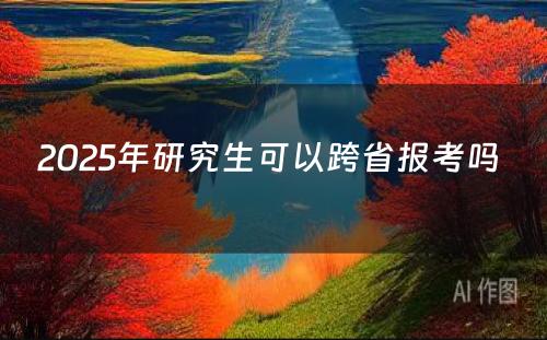 2025年研究生可以跨省报考吗 