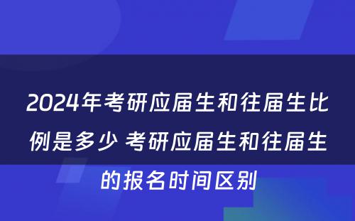 2024年考研应届生和往届生比例是多少 考研应届生和往届生的报名时间区别